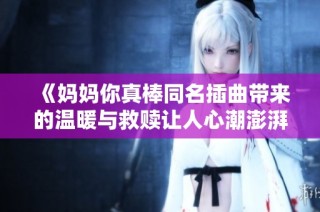 《妈妈你真棒同名插曲带来的温暖与救赎让人心潮澎湃的小说》