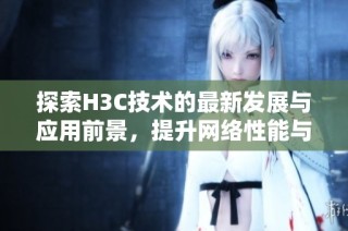 探索H3C技术的最新发展与应用前景，提升网络性能与安全性