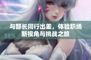 与部长同行出差，体验职场新视角与挑战之旅