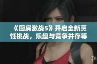 《厨房激战5》开启全新烹饪挑战，乐趣与竞争并存等你来战！