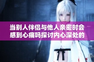 当别人伴侣与他人亲密时会感到心痛吗探讨内心深处的情感冲击