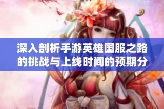 深入剖析手游英雄国服之路的挑战与上线时间的预期分析