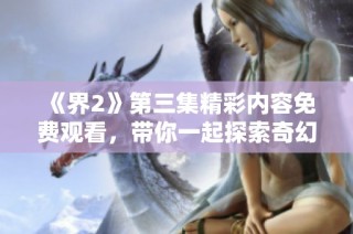 《界2》第三集精彩内容免费观看，带你一起探索奇幻世界的冒险之旅