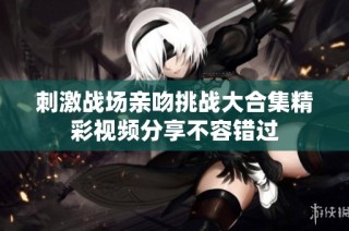 刺激战场亲吻挑战大合集精彩视频分享不容错过