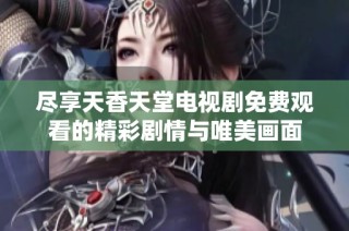 尽享天香天堂电视剧免费观看的精彩剧情与唯美画面