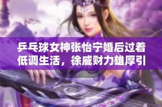 乒乓球女神张怡宁婚后过着低调生活，徐威财力雄厚引关注