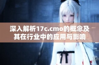 深入解析17c.cmo的概念及其在行业中的应用与影响