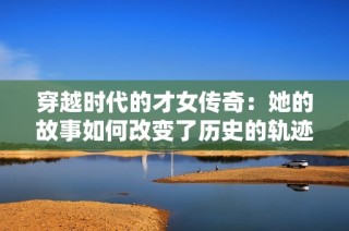 穿越时代的才女传奇：她的故事如何改变了历史的轨迹