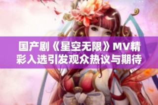 国产剧《星空无限》MV精彩入选引发观众热议与期待