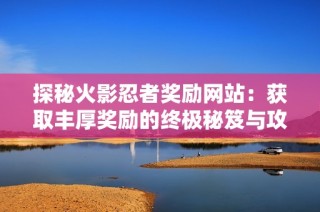 探秘火影忍者奖励网站：获取丰厚奖励的终极秘笈与攻略解析