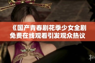 《国产青春剧花季少女全剧免费在线观看引发观众热议》