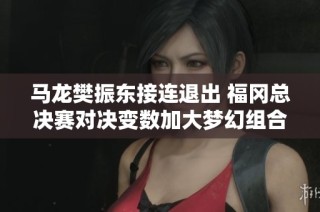 马龙樊振东接连退出 福冈总决赛对决变数加大梦幻组合田陈上阵