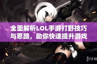 全面解析LOL手游打野技巧与思路，助你快速提升游戏水平