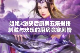 姐姐3激战后厨第五集揭秘刺激与欢乐的厨房竞赛剧情亮点