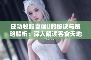 成功收服夏侯惇的秘诀与策略解析：深入解读吞食天地 2 游戏技巧