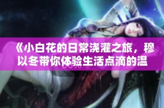 《小白花的日常浇灌之旅，穆以冬带你体验生活点滴的温馨》