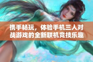 携手畅玩，体验手机三人对战游戏的全新联机竞技乐趣