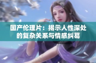 国产伦理片：揭示人性深处的复杂关系与情感纠葛