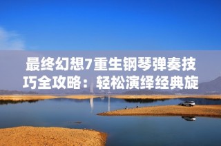 最终幻想7重生钢琴弹奏技巧全攻略：轻松演绎经典旋律的方法与建议