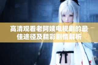 高清观看老阿姨电视剧的最佳途径及精彩剧情解析