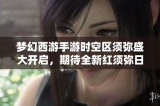 梦幻西游手游时空区须弥盛大开启，期待全新红须弥日游神降临！