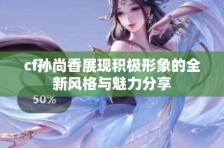 cf孙尚香展现积极形象的全新风格与魅力分享