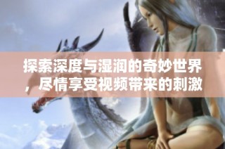 探索深度与湿润的奇妙世界，尽情享受视频带来的刺激体验