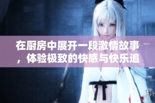 在厨房中展开一段激情故事，体验极致的快感与快乐追寻