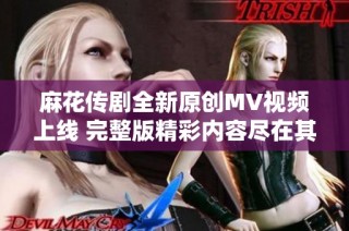麻花传剧全新原创MV视频上线 完整版精彩内容尽在其中