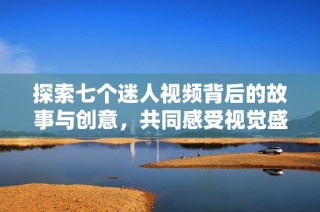 探索七个迷人视频背后的故事与创意，共同感受视觉盛宴带来的震撼体验