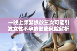 一晚上频繁纵欲三次可能引发女性不孕的健康风险解析