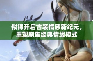 似锦开启古装情感新纪元，重塑剧集经典情缘模式