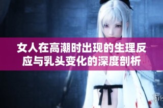 女人在高潮时出现的生理反应与乳头变化的深度剖析