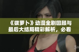 《拔萝卜》动漫全剧回顾与最后大结局精彩解析，必看精彩瞬间！