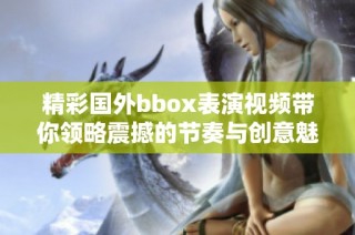 精彩国外bbox表演视频带你领略震撼的节奏与创意魅力