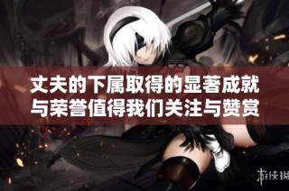 丈夫的下属取得的显著成就与荣誉值得我们关注与赞赏