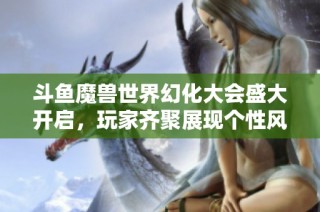 斗鱼魔兽世界幻化大会盛大开启，玩家齐聚展现个性风采