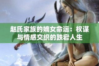 赵氏家族的嫡女命运：权谋与情感交织的跌宕人生