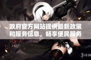 政府官方网站提供最新政策和服务信息，畅享便民服务新体验