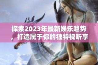 探索2023年最新娱乐趋势，打造属于你的独特视听享受
