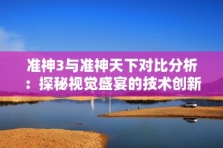 准神3与准神天下对比分析：探秘视觉盛宴的技术创新与进步