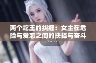 两个蛇王的纠缠：女主在危险与爱恋之间的抉择与奋斗