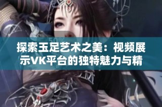 探索玉足艺术之美：视频展示VK平台的独特魅力与精彩瞬间