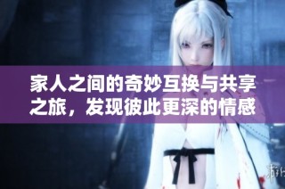 家人之间的奇妙互换与共享之旅，发现彼此更深的情感与羁绊