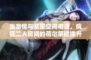 当激情与紧密空间相遇，疯狂二人房间的荷尔蒙碰撞升级