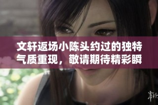 文轩返场小陈头约过的独特气质重现，敬请期待精彩瞬间