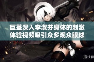 巨茎深入李淑芬身体的刺激体验视频吸引众多观众眼球