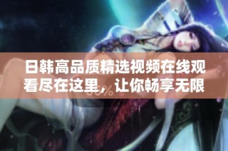 日韩高品质精选视频在线观看尽在这里，让你畅享无限精彩体验