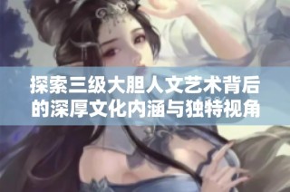 探索三级大胆人文艺术背后的深厚文化内涵与独特视角