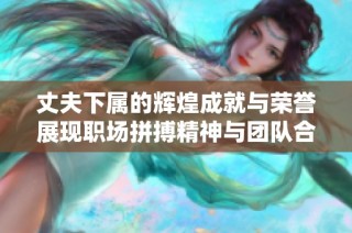 丈夫下属的辉煌成就与荣誉展现职场拼搏精神与团队合作魅力